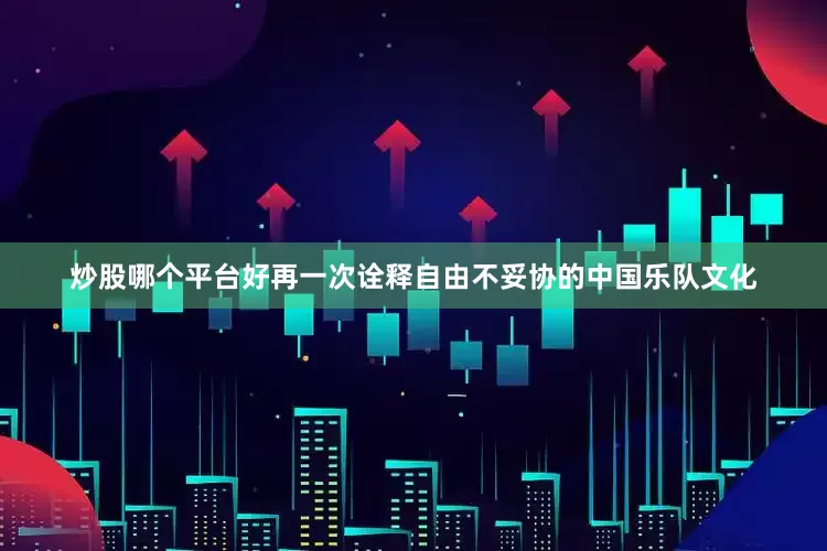 炒股哪个平台好再一次诠释自由不妥协的中国乐队文化