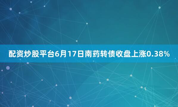配资炒股平台6月17日南药转债收盘上涨0.38%