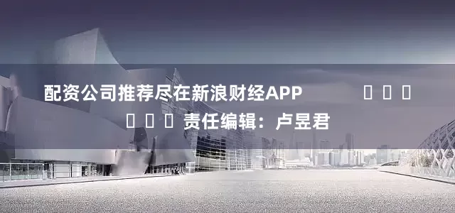 配资公司推荐尽在新浪财经APP            						责任编辑：卢昱君