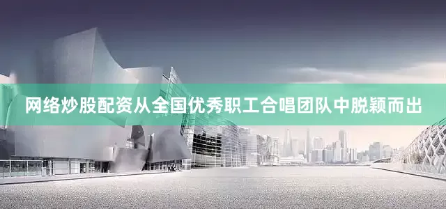 网络炒股配资从全国优秀职工合唱团队中脱颖而出