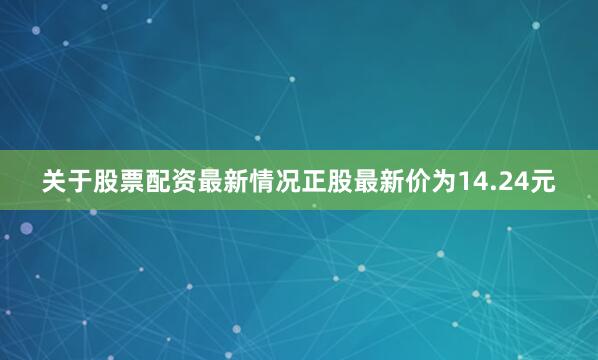 关于股票配资最新情况正股最新价为14.24元
