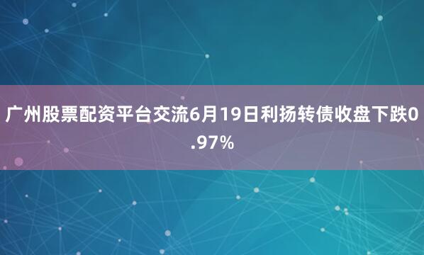 广州股票配资平台交流6月19日利扬转债收盘下跌0.97%