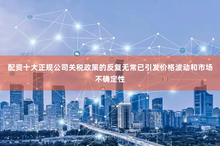 配资十大正规公司关税政策的反复无常已引发价格波动和市场不确定性
