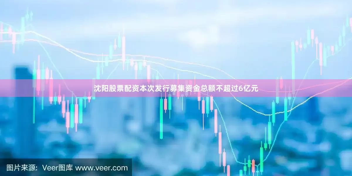 沈阳股票配资本次发行募集资金总额不超过6亿元