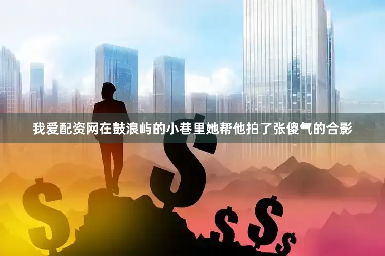 我爱配资网在鼓浪屿的小巷里她帮他拍了张傻气的合影