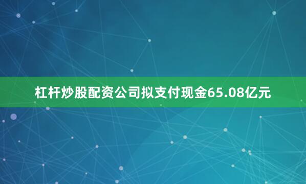 杠杆炒股配资公司拟支付现金65.08亿元