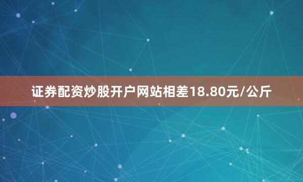 证券配资炒股开户网站相差18.80元/公斤