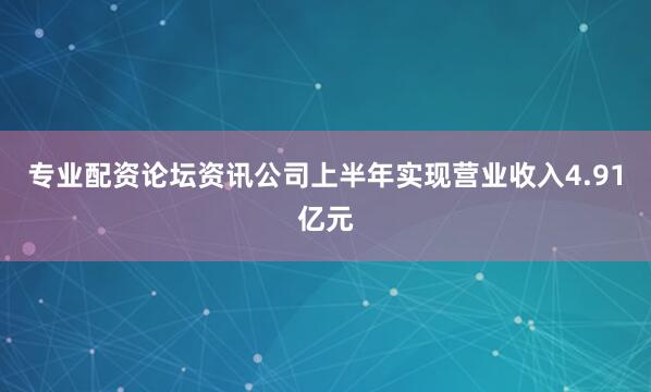 专业配资论坛资讯公司上半年实现营业收入4.91亿元
