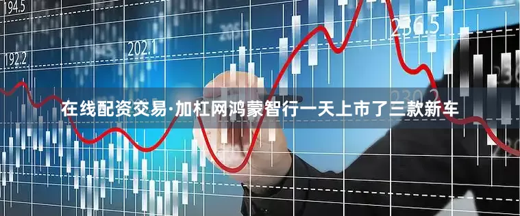 在线配资交易·加杠网鸿蒙智行一天上市了三款新车