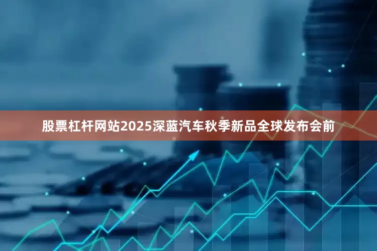 股票杠杆网站2025深蓝汽车秋季新品全球发布会前